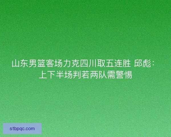 山东男篮客场力克四川取五连胜 邱彪：上下半场判若两队需警惕